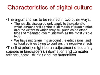 Characteristics of digital culture
•The argument has to be refined in two other ways:
• The results discussed only apply to the extent to
which screens will dominate all media of presentation
and the extent to which they will push aside other
types of mediated communication as the most visible
type.
• We have not taken into account the educational and
cultural policies trying to confront the negative effects.
•The first priority might be an adjustment of teaching
courses in language(s), information and computer
science, social studies and the humanities.
 