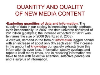 QUANTITY AND QUALITY
OF NEW MEDIA CONTENT
•Exploding quantities of data and information. The
supply of data in our society is increasing rapidly, perhaps
even exponentially. In 2007, the data universe consisted of
281 billion gigabytes; the increase expected for 2011 was
ten times the size of 2006 (Gantz et al. 2008)
•However, demand in the form of information lagged behind
with an increase of about only 3% each year. The increase
in the amount of knowledge our society extracts from this
information is even less. Information supply overlaps and
repeats itself many times, and in receiving information we
have to deal with selective attention, selective perception
and a surplus of information.
 