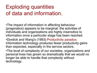 Exploding quantities
of data and information.
•The impact of information in affecting behaviour
(pragmatics) appears to be marginal: the activities of
individuals and organizations are highly insensitive to
information once a particular stage has been reached.
•Dordick and Wang's (1993) Productivity paradox:
Information technology produces fewer productivity gains
than expected, especially in the service sectors.
•The level of complexity of our societies, organizations and
personal lives has grown so dramatically that we would no
longer be able to handle that complexity without
technology.
 