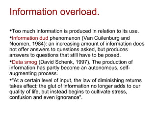 Information overload.
•Too much information is produced in relation to its use.
•Information dud phenomenon (Van Cuilenburg and
Noomen, 1984): an increasing amount of information does
not offer answers to questions asked, but produces
answers to questions that still have to be posed.
•Data smog (David Schenk, 1997). The production of
information has partly become an autonomous, self-
augmenting process.
•"At a certain level of input, the law of diminishing returns
takes effect; the glut of information no longer adds to our
quality of life, but instead begins to cultivate stress,
confusion and even ignorance".
 