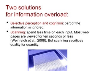 Two solutions
for information overload:
• Selective perception and cognition: part of the
information is ignored.
• Scanning: spend less time on each input. Most web
pages are viewed for ten seconds or less
(Weinreich et al., 2008). But scanning sacrifices
quality for quantity.
 