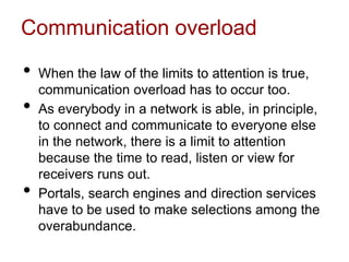 Communication overload
• When the law of the limits to attention is true,
communication overload has to occur too.
• As everybody in a network is able, in principle,
to connect and communicate to everyone else
in the network, there is a limit to attention
because the time to read, listen or view for
receivers runs out.
• Portals, search engines and direction services
have to be used to make selections among the
overabundance.
 