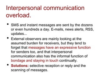 Interpersonal communication
overload.
• SMS and instant messages are sent by the dozens
or even hundreds a day. E-mails, news alerts, RSS,
updates...
• External observers are mainly looking at the
assumed burden for receivers, but they tend to
forget that messages have an expressive function
for senders too, and that interpersonal
communication also has the informal function of
bondage and staying in touch continually.
• Solutions: selective reception or reply and the
scanning of messages.
 