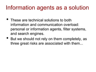 Information agents as a solution
• These are technical solutions to both
information and communication overload:
personal or information agents, filter systems,
and search engines.
• But we should not rely on them completely, as
three great risks are associated with them...
 