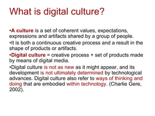 What is digital culture?
•A culture is a set of coherent values, expectations,
expressions and artifacts shared by a group of people.
•It is both a continuous creative process and a result in the
shape of products or artifacts.
•Digital culture = creative process + set of products made
by means of digital media.
•Digital culture is not as new as it might appear, and its
development is not ultimately determined by technological
advances. Digital culture also refer to ways of thinking and
doing that are embodied within technology. (Charlie Gere,
2002).
 