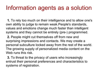 Information agents as a solution
1. To rely too much on their intelligence and to allow one's
own ability to judge to remain weak.People's standards,
values and emotions change much faster than intelligent
systems and they cannot be entirely (pre-) programmed.
2. People might cut themselves off from new and
surprising impressions and contacts. We may create a
personal subculture locked away from the rest of the world.
The growing supply of personalized media content on the
Web runs this risk.
3. To threat to the privacy of users who increasingly
entrust their personal preferences and characteristics to
systems of registration.
 