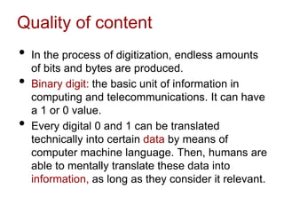 Quality of content
• In the process of digitization, endless amounts
of bits and bytes are produced.
• Binary digit: the basic unit of information in
computing and telecommunications. It can have
a 1 or 0 value.
• Every digital 0 and 1 can be translated
technically into certain data by means of
computer machine language. Then, humans are
able to mentally translate these data into
information, as long as they consider it relevant.
 