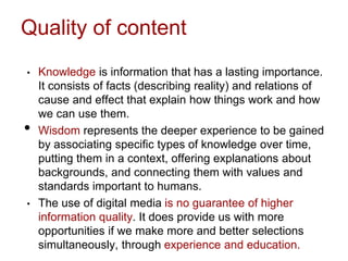 Quality of content
• Knowledge is information that has a lasting importance.
It consists of facts (describing reality) and relations of
cause and effect that explain how things work and how
we can use them.
• Wisdom represents the deeper experience to be gained
by associating specific types of knowledge over time,
putting them in a context, offering explanations about
backgrounds, and connecting them with values and
standards important to humans.
• The use of digital media is no guarantee of higher
information quality. It does provide us with more
opportunities if we make more and better selections
simultaneously, through experience and education.
 