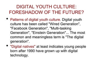 DIGITAL YOUTH CULTURE:
FORESHADOW OF THE FUTURE?
• Patterns of digital youth culture. Digital youth
culture has been called "Wired Generation",
"Facebook Generation", "Multi-tasking
Generation", "Einstein Generation"... The most
common and meaningless term is "The digital
generation".
• "Digital natives" at least indicates young people
born after 1990 have grown up with digital
technology.
 