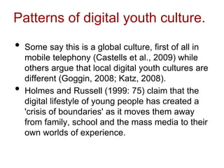 Patterns of digital youth culture.
• Some say this is a global culture, first of all in
mobile telephony (Castells et al., 2009) while
others argue that local digital youth cultures are
different (Goggin, 2008; Katz, 2008).
• Holmes and Russell (1999: 75) claim that the
digital lifestyle of young people has created a
'crisis of boundaries' as it moves them away
from family, school and the mass media to their
own worlds of experience.
 