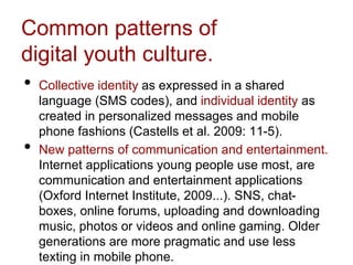 Common patterns of
digital youth culture.
• Collective identity as expressed in a shared
language (SMS codes), and individual identity as
created in personalized messages and mobile
phone fashions (Castells et al. 2009: 11-5).
• New patterns of communication and entertainment.
Internet applications young people use most, are
communication and entertainment applications
(Oxford Internet Institute, 2009...). SNS, chat-
boxes, online forums, uploading and downloading
music, photos or videos and online gaming. Older
generations are more pragmatic and use less
texting in mobile phone.
 