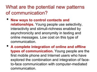 What are the potential new patterns
of communication?
• New ways to control contacts and
relationships. Young people use selectivity,
interactivity and stimuli-richness enabled by
asynchronicity and anonymity in texting and
online messages. Low cost on this type of
communication.
• A complete integration of online and offline
types of communication. Young people are the
first mobile phone and Internet users who have
explored the combination and integration of face-
to-face communication with computer-mediated
communication.
 