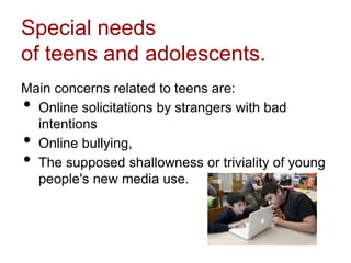 Special needs
of teens and adolescents.
Main concerns related to teens are:
• Online solicitations by strangers with bad
intentions
• Online bullying,
• The supposed shallowness or triviality of young
people's new media use.
 
