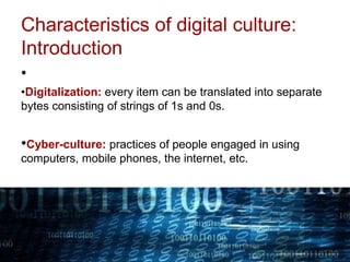 Characteristics of digital culture:
Introduction
•
•Digitalization: every item can be translated into separate
bytes consisting of strings of 1s and 0s.
•Cyber-culture: practices of people engaged in using
computers, mobile phones, the internet, etc.
 