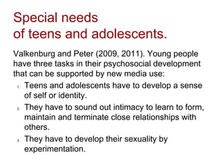 Special needs
of teens and adolescents.
Valkenburg and Peter (2009, 2011). Young people
have three tasks in their psychosocial development
that can be supported by new media use:
1. Teens and adolescents have to develop a sense
of self or identity.
2. They have to sound out intimacy to learn to form,
maintain and terminate close relationships with
others.
3. They have to develop their sexuality by
experimentation.
 