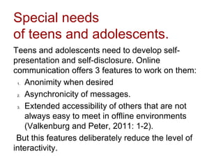 Special needs
of teens and adolescents.
Teens and adolescents need to develop self-
presentation and self-disclosure. Online
communication offers 3 features to work on them:
1. Anonimity when desired
2. Asynchronicity of messages.
3. Extended accessibility of others that are not
always easy to meet in offline environments
(Valkenburg and Peter, 2011: 1-2).
But this features deliberately reduce the level of
interactivity.
 