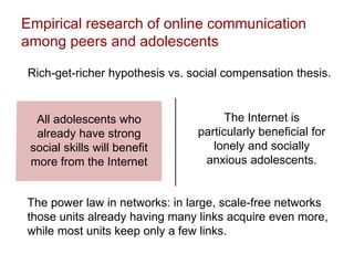 Empirical research of online communication
among peers and adolescents
Rich-get-richer hypothesis vs. social compensation thesis.
All adolescents who
already have strong
social skills will benefit
more from the Internet
The Internet is
particularly beneficial for
lonely and socially
anxious adolescents.
The power law in networks: in large, scale-free networks
those units already having many links acquire even more,
while most units keep only a few links.
 