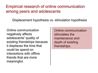 Empirical research of online communication
among peers and adolescents
Displacement hypothesis vs. stimulation hypothesis
Online communication
negatively affects
adolescents' quality of
existing friendships because
it displaces the time that
could be spend on
interactions with offline
friends that are more
meaningful.
Online communication
stimulates the
maintenance and
depth of existing
friendships.
 