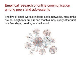 Empirical research of online communication
among peers and adolescents
The law of small worlds: in large-scale networks, most units
are not neighbors but still can reach almost every other unit
in a few steps, creating a small world.
 