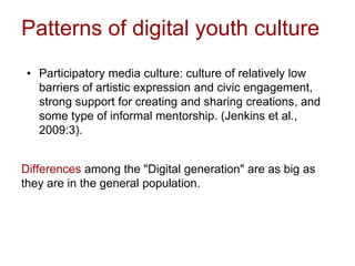 Patterns of digital youth culture
• Participatory media culture: culture of relatively low
barriers of artistic expression and civic engagement,
strong support for creating and sharing creations, and
some type of informal mentorship. (Jenkins et al.,
2009:3).
Differences among the "Digital generation" are as big as
they are in the general population.
 