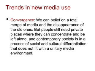 Trends in new media use
• Convergence: We can belief on a total
merge of media and the disappearance of
the old ones. But people still need private
places where they can concentrate and be
left alone, and contemporary society is in a
process of social and cultural differentiation
that does not fit with a unitary media
environment.
 