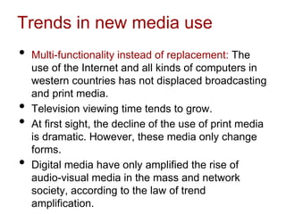 Trends in new media use
• Multi-functionality instead of replacement: The
use of the Internet and all kinds of computers in
western countries has not displaced broadcasting
and print media.
• Television viewing time tends to grow.
• At first sight, the decline of the use of print media
is dramatic. However, these media only change
forms.
• Digital media have only amplified the rise of
audio-visual media in the mass and network
society, according to the law of trend
amplification.
 