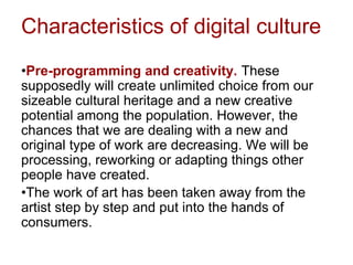 Characteristics of digital culture
•Pre-programming and creativity. These
supposedly will create unlimited choice from our
sizeable cultural heritage and a new creative
potential among the population. However, the
chances that we are dealing with a new and
original type of work are decreasing. We will be
processing, reworking or adapting things other
people have created.
•The work of art has been taken away from the
artist step by step and put into the hands of
consumers.
 