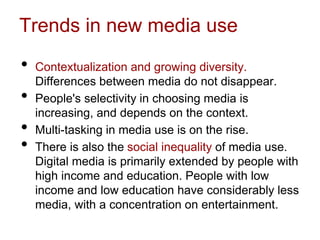 Trends in new media use
• Contextualization and growing diversity.
Differences between media do not disappear.
• People's selectivity in choosing media is
increasing, and depends on the context.
• Multi-tasking in media use is on the rise.
• There is also the social inequality of media use.
Digital media is primarily extended by people with
high income and education. People with low
income and low education have considerably less
media, with a concentration on entertainment.
 