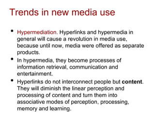 Trends in new media use
• Hypermediation. Hyperlinks and hypermedia in
general will cause a revolution in media use,
because until now, media were offered as separate
products.
• In hypermedia, they become processes of
information retrieval, communication and
entertainment.
• Hyperlinks do not interconnect people but content.
They will diminish the linear perception and
processing of content and turn them into
associative modes of perception, processing,
memory and learning.
 