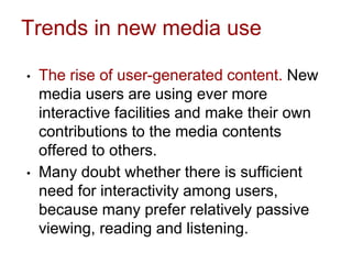 Trends in new media use
• The rise of user-generated content. New
media users are using ever more
interactive facilities and make their own
contributions to the media contents
offered to others.
• Many doubt whether there is sufficient
need for interactivity among users,
because many prefer relatively passive
viewing, reading and listening.
 