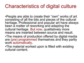 Characteristics of digital culture
•People are able to create their “own” works of art
consisting of all the bits and pieces of the cultural
heritage. Professional and popular art have always
been a matter of reworking and adapting the
cultural heritage. But now, qualitatively more
means are inserted between source and result.
•The means of production offered by digital media
are (pre) programmed themselves and they partly
work automatically.
•The material worked upon is filled with existing
cultural content.
 