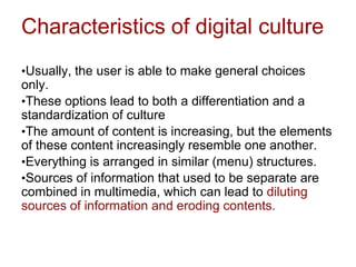Characteristics of digital culture
•Usually, the user is able to make general choices
only.
•These options lead to both a differentiation and a
standardization of culture
•The amount of content is increasing, but the elements
of these content increasingly resemble one another.
•Everything is arranged in similar (menu) structures.
•Sources of information that used to be separate are
combined in multimedia, which can lead to diluting
sources of information and eroding contents.
 