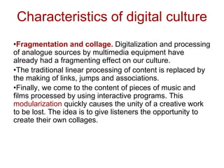 Characteristics of digital culture
•Fragmentation and collage. Digitalization and processing
of analogue sources by multimedia equipment have
already had a fragmenting effect on our culture.
•The traditional linear processing of content is replaced by
the making of links, jumps and associations.
•Finally, we come to the content of pieces of music and
films processed by using interactive programs. This
modularization quickly causes the unity of a creative work
to be lost. The idea is to give listeners the opportunity to
create their own collages.
 