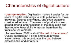 Characteristics of digital culture
•User-generation. Digitization makes it easier for the
users of digital technology to write publications, make
drawings, pictures and videos, and even creations
considered to be art. The means of production are
spread among larger sections of the population and
they require fewer skills to master them than the
traditional instruments.
•Andrew Keen (2007) calls it “the cult of the amateur”.
Quality declines but it gives amateurs a voice.
Nevertheless, this accentuates the gap between
professionals and amateurs.
 