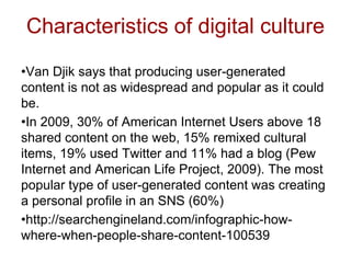Characteristics of digital culture
•Van Djik says that producing user-generated
content is not as widespread and popular as it could
be.
•In 2009, 30% of American Internet Users above 18
shared content on the web, 15% remixed cultural
items, 19% used Twitter and 11% had a blog (Pew
Internet and American Life Project, 2009). The most
popular type of user-generated content was creating
a personal profile in an SNS (60%)
•http://searchengineland.com/infographic-how-
where-when-people-share-content-100539
 