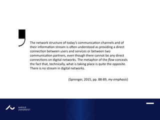 AARHUS
UNIVERSITETAU
The network structure of today’s communication channels and of
their information stream is often understood as providing a direct
connection between users and services or between two
communication partners, even though there cannot be any direct
connections on digital networks. The metaphor of the flow conceals
the fact that, technically, what is taking place is quite the opposite.
There is no stream in digital networks.
(Sprenger, 2015, pp. 88-89, my emphasis)
 