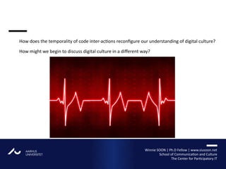 AARHUS
UNIVERSITETAU
How does the temporality of code inter-actions reconfigure our understanding of digital culture?
How might we begin to discuss digital culture in a different way?
Winnie SOON | Ph.D Fellow | www.siusoon.net
School of Communication and Culture
The Center for Participatory IT
 