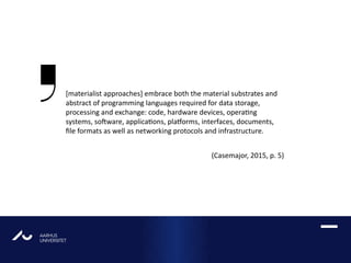 AARHUS
UNIVERSITETAU
[materialist approaches] embrace both the material substrates and
abstract of programming languages required for data storage,
processing and exchange: code, hardware devices, operating
systems, software, applications, platforms, interfaces, documents,
file formats as well as networking protocols and infrastructure.
(Casemajor, 2015, p. 5)
 