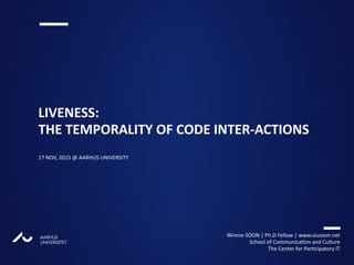 AARHUS
UNIVERSITETAU
LIVENESS:
THE TEMPORALITY OF CODE INTER-ACTIONS
17 NOV, 2015 @ AARHUS UNIVERSITY
Winnie SOON | Ph.D Fellow | www.siusoon.net
School of Communication and Culture
The Center for Participatory IT
 