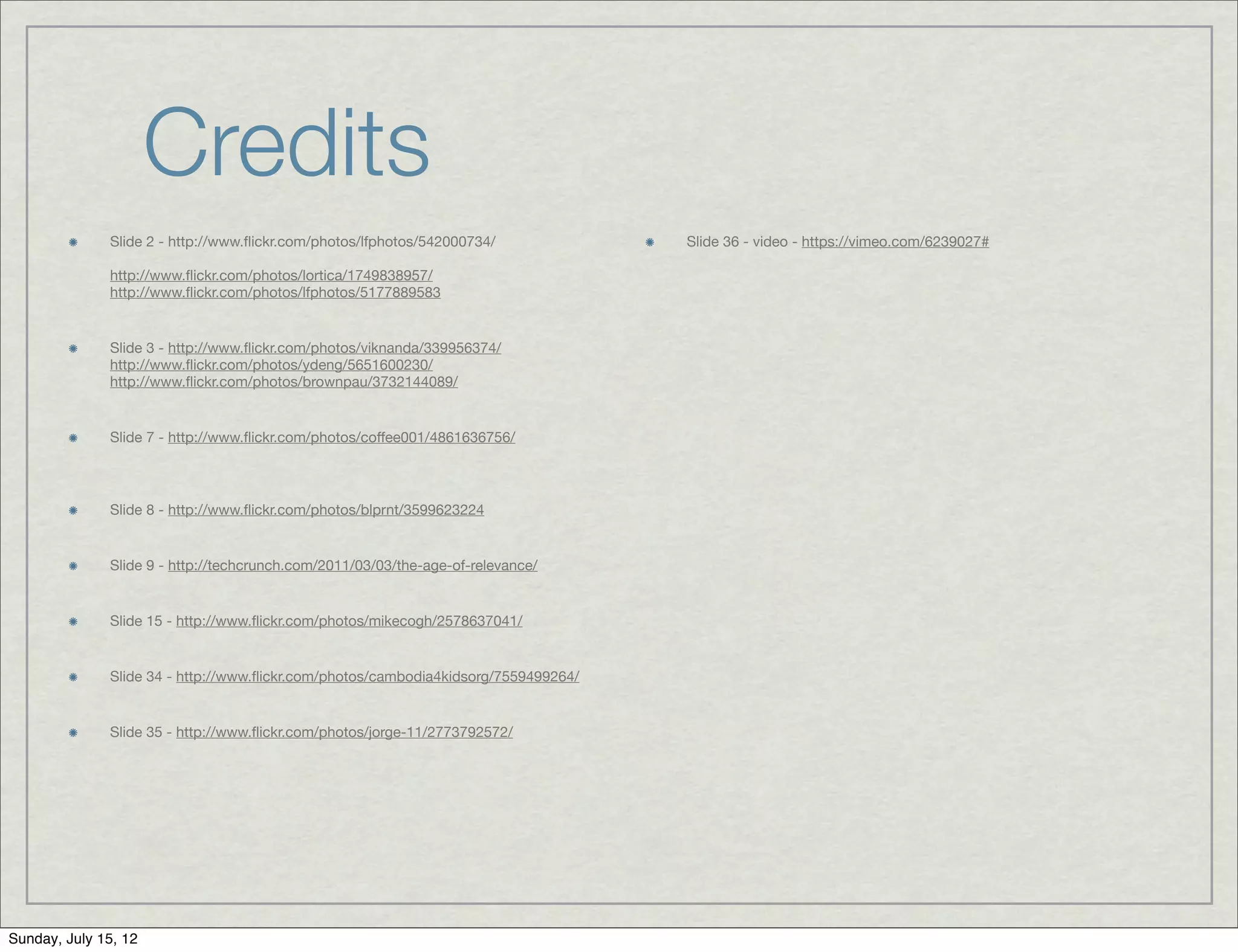 Credits
              Slide 2 - http://www.ﬂickr.com/photos/lfphotos/542000734/             Slide 36 - video - https://vimeo.com/6239027#

              http://www.ﬂickr.com/photos/lortica/1749838957/
              http://www.ﬂickr.com/photos/lfphotos/5177889583


              Slide 3 - http://www.ﬂickr.com/photos/viknanda/339956374/
              http://www.ﬂickr.com/photos/ydeng/5651600230/
              http://www.ﬂickr.com/photos/brownpau/3732144089/


              Slide 7 - http://www.ﬂickr.com/photos/coffee001/4861636756/




              Slide 8 - http://www.ﬂickr.com/photos/blprnt/3599623224


              Slide 9 - http://techcrunch.com/2011/03/03/the-age-of-relevance/


              Slide 15 - http://www.ﬂickr.com/photos/mikecogh/2578637041/


              Slide 34 - http://www.ﬂickr.com/photos/cambodia4kidsorg/7559499264/


              Slide 35 - http://www.ﬂickr.com/photos/jorge-11/2773792572/




Sunday, July 15, 12
 