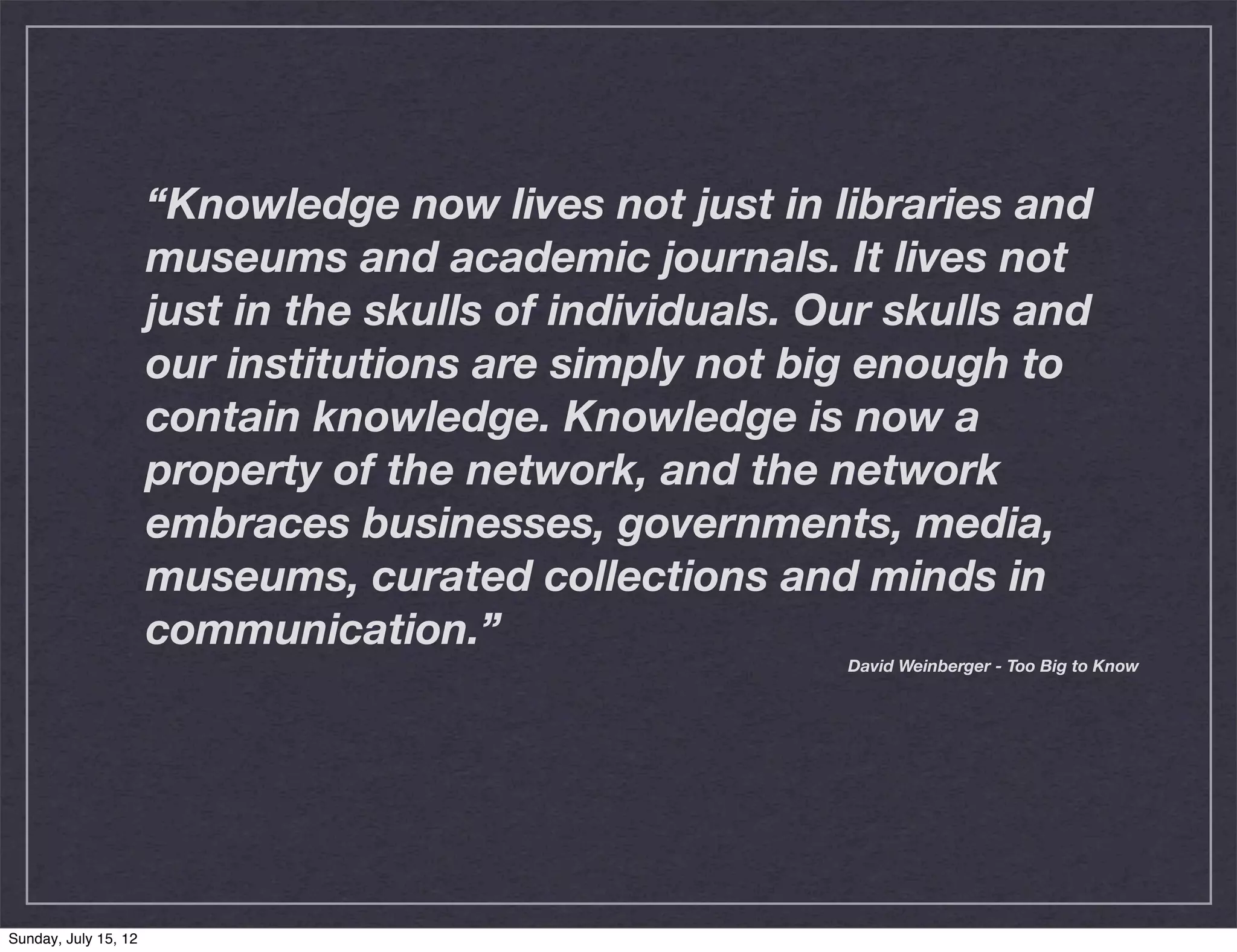 “Knowledge now lives not just in libraries and
                      museums and academic journals. It lives not
                      just in the skulls of individuals. Our skulls and
                      our institutions are simply not big enough to
                      contain knowledge. Knowledge is now a
                      property of the network, and the network
                      embraces businesses, governments, media,
                      museums, curated collections and minds in
                      communication.”
                                                          David Weinberger - Too Big to Know




Sunday, July 15, 12
 