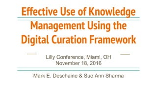 Effective Use of Knowledge
Management Using the
Digital Curation Framework
Lilly Conference, Miami,
OH, November 18, 2016
Mark E. Deschaine & Sue Ann Sharma
desch1me@cmich.edu sa3sharm@oakland.edu
 