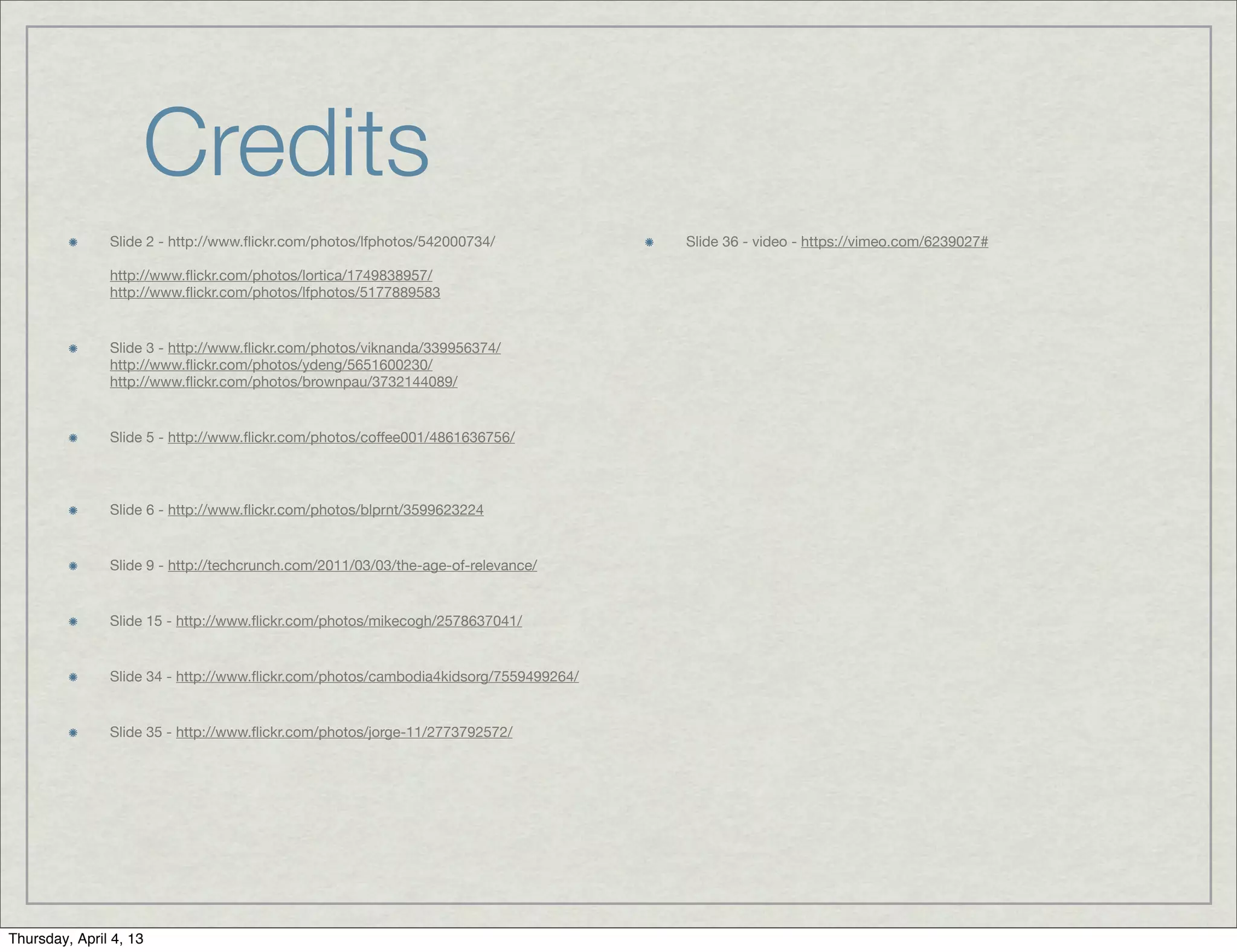 Credits
               Slide 2 - http://www.ﬂickr.com/photos/lfphotos/542000734/             Slide 36 - video - https://vimeo.com/6239027#

               http://www.ﬂickr.com/photos/lortica/1749838957/
               http://www.ﬂickr.com/photos/lfphotos/5177889583


               Slide 3 - http://www.ﬂickr.com/photos/viknanda/339956374/
               http://www.ﬂickr.com/photos/ydeng/5651600230/
               http://www.ﬂickr.com/photos/brownpau/3732144089/


               Slide 5 - http://www.ﬂickr.com/photos/coffee001/4861636756/




               Slide 6 - http://www.ﬂickr.com/photos/blprnt/3599623224


               Slide 9 - http://techcrunch.com/2011/03/03/the-age-of-relevance/


               Slide 15 - http://www.ﬂickr.com/photos/mikecogh/2578637041/


               Slide 34 - http://www.ﬂickr.com/photos/cambodia4kidsorg/7559499264/


               Slide 35 - http://www.ﬂickr.com/photos/jorge-11/2773792572/




Thursday, April 4, 13
 