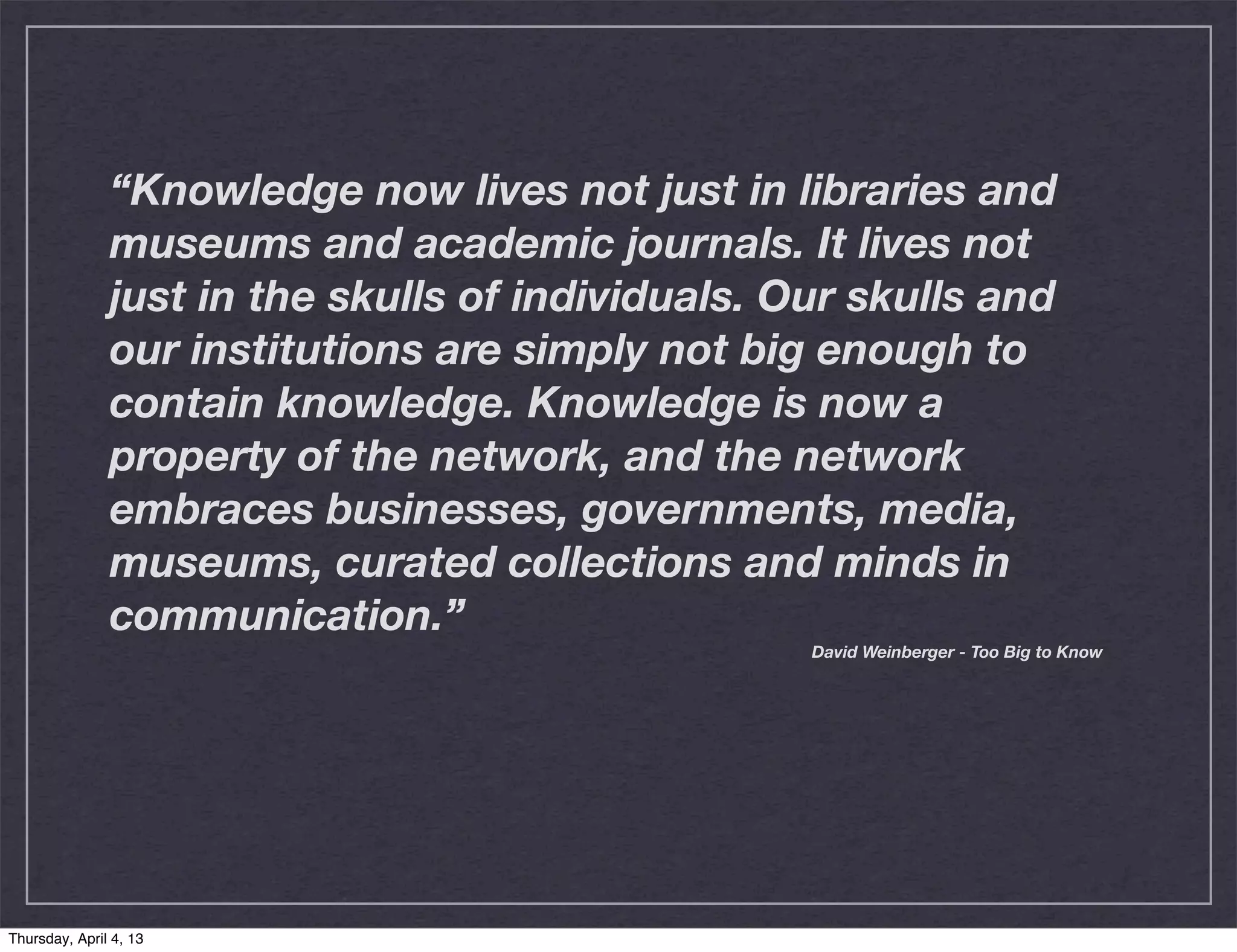 “Knowledge now lives not just in libraries and
               museums and academic journals. It lives not
               just in the skulls of individuals. Our skulls and
               our institutions are simply not big enough to
               contain knowledge. Knowledge is now a
               property of the network, and the network
               embraces businesses, governments, media,
               museums, curated collections and minds in
               communication.”
                                                   David Weinberger - Too Big to Know




Thursday, April 4, 13
 