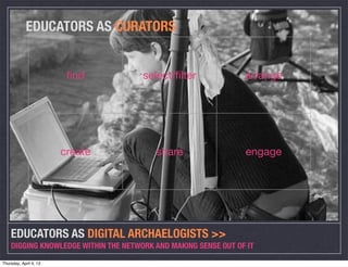 EDUCATORS AS CURATORS


                         ﬁnd          select/ﬁlter              arrange




                        create           share                  engage




    EDUCATORS AS DIGITAL ARCHAELOGISTS >>
    DIGGING KNOWLEDGE WITHIN THE NETWORK AND MAKING SENSE OUT OF IT

Thursday, April 4, 13
 