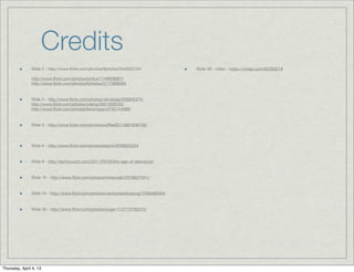 Credits
               Slide 2 - http://www.ﬂickr.com/photos/lfphotos/542000734/             Slide 36 - video - https://vimeo.com/6239027#

               http://www.ﬂickr.com/photos/lortica/1749838957/
               http://www.ﬂickr.com/photos/lfphotos/5177889583


               Slide 3 - http://www.ﬂickr.com/photos/viknanda/339956374/
               http://www.ﬂickr.com/photos/ydeng/5651600230/
               http://www.ﬂickr.com/photos/brownpau/3732144089/


               Slide 5 - http://www.ﬂickr.com/photos/coffee001/4861636756/




               Slide 6 - http://www.ﬂickr.com/photos/blprnt/3599623224


               Slide 9 - http://techcrunch.com/2011/03/03/the-age-of-relevance/


               Slide 15 - http://www.ﬂickr.com/photos/mikecogh/2578637041/


               Slide 34 - http://www.ﬂickr.com/photos/cambodia4kidsorg/7559499264/


               Slide 35 - http://www.ﬂickr.com/photos/jorge-11/2773792572/




Thursday, April 4, 13
 