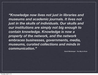 “Knowledge now lives not just in libraries and
               museums and academic journals. It lives not
               just in the skulls of individuals. Our skulls and
               our institutions are simply not big enough to
               contain knowledge. Knowledge is now a
               property of the network, and the network
               embraces businesses, governments, media,
               museums, curated collections and minds in
               communication.”
                                                   David Weinberger - Too Big to Know




Thursday, April 4, 13
 