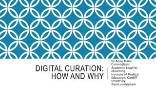 DIGITAL CURATION: 
HOW AND WHY 
Dr Anne Marie 
Cunningham 
Academic Lead for 
eLearning 
Institute of Medical 
Education, Cardiff 
University 
@amcunningham 
 