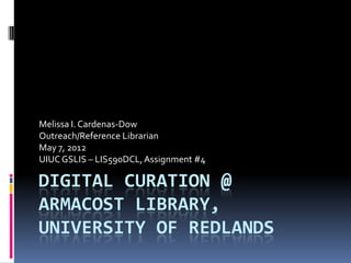 Melissa I. Cardenas-Dow
Outreach/Reference Librarian
May 7, 2012
UIUC GSLIS – LIS590DCL, Assignment #4

DIGITAL CURATION @
ARMACOST LIBRARY,
UNIVERSITY OF REDLANDS
 