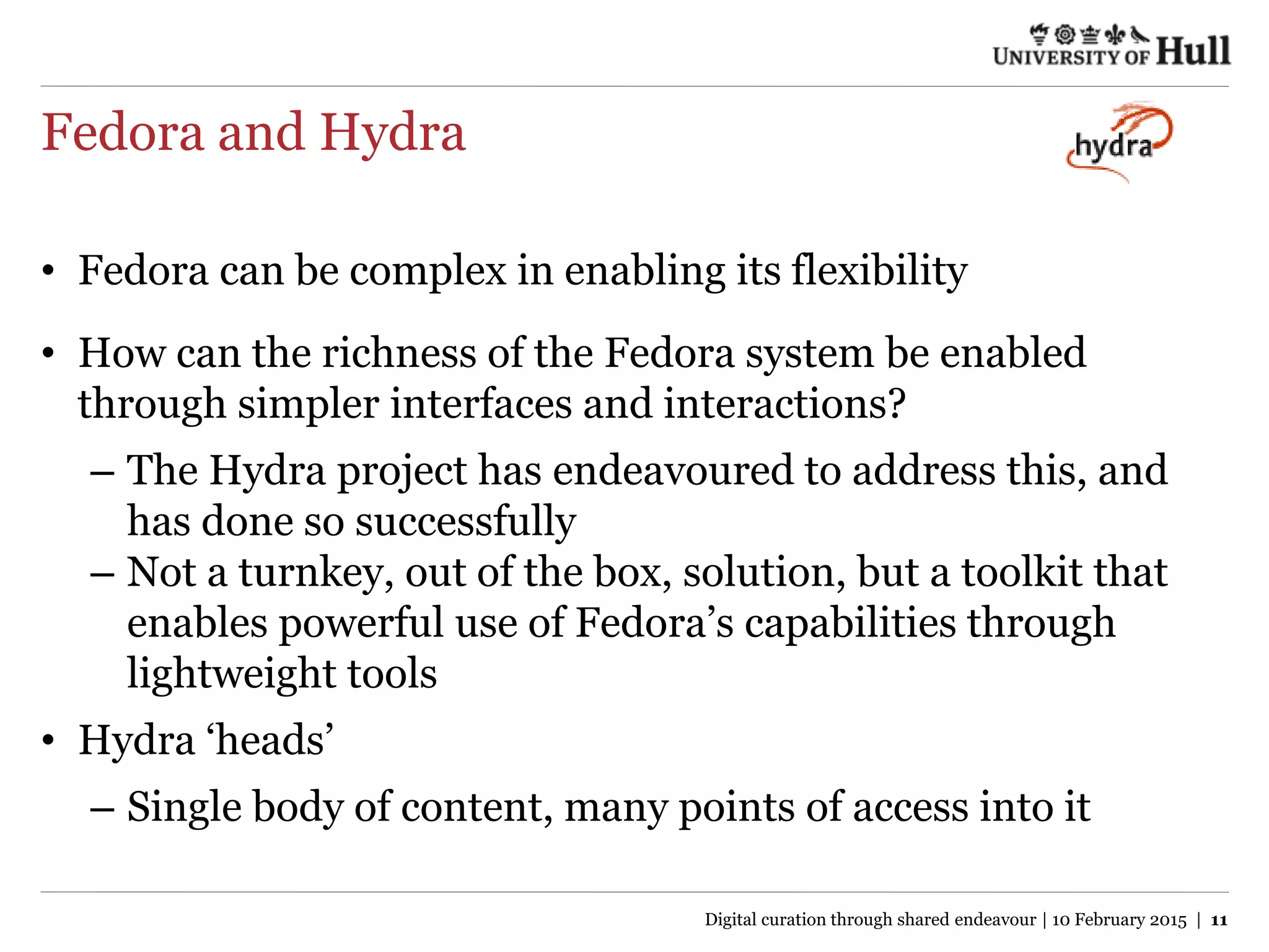 Fedora and Hydra
• Fedora can be complex in enabling its flexibility
• How can the richness of the Fedora system be enabled
through simpler interfaces and interactions?
– The Hydra project has endeavoured to address this, and
has done so successfully
– Not a turnkey, out of the box, solution, but a toolkit that
enables powerful use of Fedora’s capabilities through
lightweight tools
• Hydra ‘heads’
– Single body of content, many points of access into it
Digital curation through shared endeavour | 10 February 2015 | 11
 